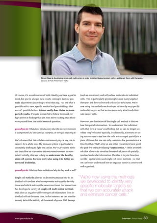Simon Haas is developing single-cell multi-omics in order to detect leukemia stem cells – and target them with therapies.
(Source: © Felix Petermann, MDC)
83
www.gesundhyte.de Interview Simon Haas
Of course, it’s a combination of both: Ideally you have a goal in
mind, but you’ve also got new results coming in daily so you
make adjustments according to what they say. You see what’s
possible with a new, specific method and you do things that
weren’t possible before. Science really does thrive on unex-
pected results. It’s quite wonderful to follow them and per-
haps arrive at findings that are even more exciting than those
we expected from the initial research question.
gesundhyte.de: What about the discovery that the microenvironment
is so important? Did that come as a surprise, or were you expecting it?
We’ve known that the cellular environment plays a key role in
cancers for a while now. The immune system in particular is
constantly working to fight the cancer. We’ve developed meth-
ods that allow us to examine this microenvironment in more
detail. Initially, this was to help us understand the healthy
stem cell system. But now we’re also using it to better un-
derstand leukemias.
gesundhyte.de: What are those methods and why do they work so well?
Single-cell methods allow us to deconstruct tissue into its in-
dividual cells and see which components make up the healthy
tissue and which make up the cancerous tissue. Our consortium
has developed a variety of single-cell multi-omics methods
that allow us to gather different types of information from in-
dividual cells at the same time. So for instance, we can simulta-
neously detect the activity of thousands of genes, DNA damage
(such as mutations), and cell surface molecules in individual
cells. This is particularly promising because many targeted
therapies are directed toward cell surface structures. We’re
now using the methods we developed to identify very specific
molecular targets so that we can accurately attack and elimi-
nate cancer cells.
However, one limitation of the single-cell method is that we
lose the spatial information. We understand the individual
cells that form a tissue’s scaffolding, but we can no longer see
where they’re located spatially. Traditionally, scientists are us-
ing microscopes to see how the cells are arranged spatially in a
piece of tissue, but one can only examine a few parameters at a
time like that. That’s why we and other researchers have spent
the past few years developing “spatial omics.” These are meth-
ods that allow us to visualize thousands of pieces of spatially
resolved molecular information. The idea is to join these two
worlds – spatial omics and single-cell omics methods – so that
we can better understand how an organ or tumor is constructed
and organized.
“ We’re now using the methods
we developed to identify very
specific molecular targets so
that we can accurately attack
and eliminate cancer cells.”
 