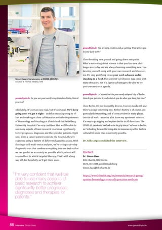 Simon Haas in his laboratory at BIMSB-MDC/BIH.
(Source: @ Thomas Rafalzyk, BIH)
gesundhyte.de: Do you see your work being translated into clinical
practice?
Absolutely. It’s not an easy road, but it’s our goal. We’ll keep
going until we get it right – and that means sparing no ef-
fort and working in close collaboration with the Departments
of Hematology and Oncology at Charité and the Heidelberg
University Hospital. I’m very confident that we’ll be able to
use many aspects of basic research to achieve significantly
better prognoses, diagnoses and therapies for patients. Right
now, when a cancer patient comes to the hospital, they’re
examined using a battery of different diagnostic assays. With
the single-cell multi-omics analyses, we’re trying to develop
diagnostic tests that combine everything into one test so that
we can predict as accurately as possible which patient will
respond best to which targeted therapy. That’s still a long
way off, but hopefully we’ll get there soon.
gesundhyte.de: You are very creative and go-getting. What drives you
in your daily work?
I love breaking new ground and going down new paths.
What’s motivating about science is that you face new chal-
lenges every day and are always learning something new. You
develop yourself along with your own research and discover-
ies. It’s very gratifying to see your work advance under-
standing in a field. The scientist’s profession may come with
many obstacles, but it’s a great advantage to be able to set
your own research agenda.
gesundhyte.de: Let’s come back to your newly adopted city of Berlin.
How do you perceive it, and what do you do when you have free time?
I love Berlin. It’s just incredibly diverse, it never stands still and
there’s always something new. Berlin’s history is of course also
particularly interesting, and it’s very evident in many places.
Outside of work, I exercise a lot. From my apartment in Mitte,
it’s easy to go jogging and explore Berlin in all directions. The
COVID-19 pandemic has had us in its grip since I’ve been in Berlin,
so I’m looking forward to being able to immerse myself in Berlin’s
cultural life more than is currently possible.
Dr. Silke Argo conducted the interview.
Contact:
Dr. Simon Haas
BIH, Charité, MDC Berlin
DKFZ, HI-STEM gGmbH Heidelberg
Simon.haas@bih-charite.de
https://www.bihealth.org/en/research/research-group/
systems-hematology-stem-cells-precision-medicine
Interview Simon Haas www.gesundhyte.de
86
“ I’m very confident that we’ll be
able to use many aspects of
basic research to achieve
significantly better prognoses,
diagnoses and therapies for
patients.”
 