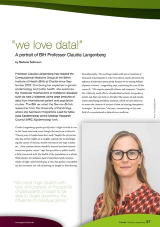 87
www.gesundhyte.de Portrait Claudia Langenberg
Photo:
ThomasRafalzyk/BIH
A portrait of BIH Professor Claudia Langenberg
by Stefanie Seltmann
“we love data!”
“we love data!”
Professor Claudia Langenberg has headed the
Computational Medicine Group at the Berlin
Institute of Health (BIH) at Charité since Sep-
tember 2020. Combining her expertise in genetic
epidemiology and public health, she examines
the molecular mechanisms of metabolic diseases
such as type 2 diabetes using large amounts of
data from international patient and population
studies. The BIH recruited the German-British
researcher from the University of Cambridge,
where she had been Programme Lead for Mole-
cular Epidemiology at the Medical Research
Council (MRC) Epidemiology Unit.
Claudia Langenberg speaks quickly with a slight British accent
in the Zoom interview, even though she was born in Munich.
“Twenty years in London leave their mark,” laughs the physician,
who has set her sights on a weighty subject: she is investigat-
ing the causes of obesity, insulin resistance and type 2 diabe-
tes. “These common chronic metabolic diseases have both environ-
mental and genetic causes,” says the specialist in public health,
a field concerned with the health of the population as a whole.
With obesity, for instance, lack of movement and excessive
intake of high-calorie foods play a role, but genetic susceptibil-
ity also increases our risk of putting on weight or distributing
fat unfavorably. “We need huge studies with tens or hundreds of
thousands of participants in order to be able to clearly determine the
influence of individual genes, partly because we are testing millions
of genetic variants,” Langenberg says, explaining the core of her
research. “This requires powerful software and computers.” Despite
the relatively small effects of individual variants, Langenberg
points out, they can help us decipher the causes of and mecha-
nisms underlying metabolic diseases, which in turn allows us
to assess the chances of success of new or existing therapeutic
strategies. “We love data,” she says, commenting on the new
field of computational or data-driven medicine.
“ We need huge studies with
tens or hundreds of thousands
of participants in order to be
able to clearly determine the
influence of individual genes.”
 