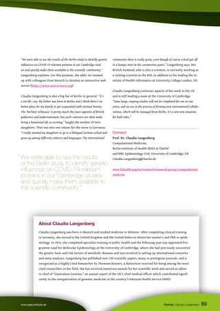 About Claudia Langenberg
Claudia Langenberg was born in Munich and studied medicine in Münster. After completing clinical training
in Germany, she moved to the United Kingdom and the United States to obtain her master’s and PhD in epide-
miology. In 2016, she completed specialist training in public health and the following year was appointed Pro-
gramme Lead for Molecular Epidemiology at the University of Cambridge, where she had previously uncovered
the genetic basis and risk factors of metabolic diseases and was involved in setting up international consortia
and meta-analyses. Langenberg has published over 250 scientific papers, many in prestigious journals, and is
recognized as a Highly Cited Researcher by Thomson Reuters, a distinction received for being among the most
cited researchers in her field. She has received numerous awards for her scientific work and served as editor
in chief of “Generation Genome,” an annual report of the UK’s chief medical officer which contributed signifi-
cantly to the reorganization of genomic medicine in the country’s National Health Service (NHS).
89
www.gesundhyte.de Portrait Claudia Langenberg
“We were able to use the results of the Berlin study to identify genetic
influences on COVID-19-relevant proteins in our Cambridge stud-
ies and quickly make them available to the scientific community,”
Langenberg explains. For this purpose, she adds, we teamed
up with colleagues from Munich to develop an interactive web
server (https://www.omicscience.org).
Claudia Langenberg is also a big fan of Berlin in general: “It’s
a terrific city. My father was born in Berlin, and I think there’s no
better place for my family to get acquainted with German history.
The ‘Berliner Schnauze’ is pretty much the exact opposite of British
politeness and understatement, but such contrasts are what make
living a binational life so exciting,” laughs the mother of twin
daughters. That was also one reason for the move to Germany.
“I really wanted my daughters to go to a bilingual German school and
grow up among different cultures and languages. The international
community there is really great, even though of course school got off
to a bumpy start in the coronavirus years.” Langenberg says. Her
British husband, who is also a scientist, is currently working as
a visiting scientist at the BIH, in addition to his leading the In-
stitute of Health Informatics at University College London, UK.
Claudia Langenberg continues aspects of her work in the UK
and is still leading a team at the University of Cambridge.
“Some large, ongoing studies will not be completed for one or two
years, and we are in the process of forming new international collabo-
rations, which will be managed from Berlin. It’s a win-win situation
for both sides.”
Contact:
Prof. Dr. Claudia Langenberg
Computational Medicine,
Berlin Institute of Health (BIH) at Charité
and MRC Epidemiology Unit, University of Cambridge, UK
Claudia.Langenberg@charite.de
www.bihealth.org/en/research/research-group/computational-
medicine
“ We were able to use the results
of the Berlin study to identify genetic
influences on COVID-19-relevant
proteins in our Cambridge studies
and quickly make them available to
the scientific community.”
 
