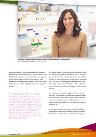 As the name suggests, optogenetics is a combination of optics
and genetics. Researchers in the field use light to, for exam-
ple, “switch on” or “switch off” individual genes. Using light as
a trigger for molecular processes has a number of advantages.
For a start, it elicits fast responses and is easy to use. In ad-
dition, light has no unintended effects on cells – unlike the
small molecules that are otherwise frequently used to manipu-
late cells.
Her enthusiasm for her work is apparent in every sentence
she utters: “The development of a small, single-component, easy-to-
operate optogenetic tool that responds to red light would represent
a real breakthrough in optogenetics. Red light can penetrate more
deeply into body tissue and with such a tool cancer patients might be
treated one day.”
As a computer engineer who got into molecular biology at
a relatively late stage in life synthetic biology is the perfect
discipline for her. “It enables me to perfectly combine my know-
mentors and supporters who have pushed me forward and always
believed in my scientific vision – science is all about teamwork.” Her
field depends on people who can work together and approach
various biological questions from different angles. Some
members of her team develop optogenetic tools, others model
the processes, and others employ the tools to gain important
answers.
From Rome to southern Germany: Barbara Di Ventura is Professor for Biological Signalling Studies
at the University of Freiburg (Photo: Harald Neumann).
9
www.gesundhyte.de Portrait Barbara Di Ventura
“ The development of a small,
single-component, easy-to-
operate optogenetic tool that
responds to red light would
represent a real breakthrough
in optogenetics. Red light can 		
penetrate more deeply into
body tissue and with such a
tool cancer patients might be
treated one day.”
 