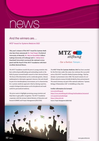 Photo:
shutterstock
©
Syda
Productions
This year’s winners of the MTZ® Award for Systems Medi-
cine have been announced: Dr. Paul Stapor (Technical
University of Munich), Dr. Marcus Rosenblatt (Albert
Ludwig University of Freiburg) and Dr. Fabian Kern
(Saarland University) convinced the national review
panel and the board of the MTZ® Foundation with their
excellent doctoral theses.
The MTZ® Foundation awards the prize to young scientists who
have achieved groundbreaking and outstanding results in the
field of system-oriented health research in their doctoral theses.
The focus of the dissertation can be a molecular genetic, clinical,
mathematical or informatics approach. However, the work should
be part of an interdisciplinary environment, as it is characteristic
for a systems medicine approach. Only by sharing expertise,
complex biological phenomena can be deciphered and made
useful for personalized medicine.
The prize wants to highlight promising young scientists and
help them to gain public recognition. The MTZ® Foundation
cooperates with the German Federal Ministry of Education and
Research (BMBF) and Project Management Jülich (PtJ).
The MTZ® Prize for Systems Medicine 2022 has been awarded
for the first time under this name, but continues the successful
series of the MTZ® Award for Medical Systems Biology. That has
already 21 prizewinners since 2008. The award consists of a cer-
tificate and prize money (€10,000 divided by three prizewinners).
The award ceremony was part of the national conference “Systems
Biology of Mammalian Cells” in Heidelberg in May 2022.
Further information (in German):
www.mtzstiftung.de
https://www.mtzstiftung.de/stiftung/mtzfoundation/mtzaward
www.ptj.de/systembiologie
https://sbmc2022.de
Source: Project Management Jülich (PtJ)
News www.gesundhyte.de
92
news
news
And the winners are…
MTZ®
Award for Systems Medicine 2022
 