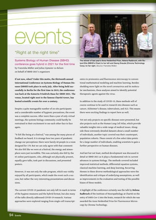 94 Events
“Right at the right time”
Systems Biology of Human Disease (SBHD)
conference goes hybrid in 2021 for the first time
by Franziska Müller and Julius Upmeier zu Belzen
on behalf of SBHD 2021’s organizers
If not now, when? Under this motto, the thirteenth annual
International Conference on Systems Biology of Human Dis-
eases (SBHD) took place in early July. After being held suc-
cessfully in Berlin for the first time in 2019, the conference
was back at the Kaiserin-Friedrich-Haus for SBHD 2021. The
venue, located right next to the famous Charité-tower, has
hosted scientific events for over a century.  
Despite a quite manageable number of on-site participants
and a considerable number of hygienic precautions, the event
was a complete success. After more than a year of only virtual
meetings, the systems biology community could hardly be
restrained in their excitement to see each other face to face
again.
“It felt like being at a festival,” was among the many pieces of
feedback we heard. It is strange how two years of pandemic
change our perceptions: there were barely 60 people in a room
designed for 170. But we can only agree with that comment:
We also felt like we were at a festival, the energy and atmos-
phere were just incredible. This was certainly also felt by the
65 online participants, who, although not physically present,
equally gave talks, took part in discussions, and presented
posters.
However, it was not only the side program, which was visibly
enjoyed by all participants, which made the event such a suc-
cess, but rather the very interesting presentations and discus-
sions.
The current COVID-19 pandemic not only left its mark in terms
of the hygiene measures and the hybrid format, but also many
of the talks directly addressed COVID-19 research. Various
approaches were explored ranging from single-cell transcript-
omics to proteomics and fluorescence microscopy to conven-
tional mathematical modeling and machine learning. Besides
shedding more light on the novel coronavirus and its molecu-
lar mechanisms, these analyses aimed to identify potential
therapeutic agents against the virus.
In addition to the study of COVID-19, these methods will of
course continue to be used in research into diseases such as
cancer, Alzheimer’s disease, tuberculosis, and ALS. This means
there were exciting findings to report here as well.
Yet not only projects on specific diseases were presented, but
also projects such as the Human Lung Cell Atlas, which provide
valuable insights into a wide range of medical issues. Along-
side these extremely detailed datasets about a small number
of individuals, another topic covered was their counterpart,
population cohorts. These consist of a few select data points
for a large number of individuals, enabling scientists to gain a
further perspective on human diseases.
And last but not least, method development was discussed in
detail at SBHD 2021 as it plays a fundamental role in current
advances in systems biology. The methods covered included
improved statistical methods, differential equation systems,
classical machine learning, and deep learning. Recurring
themes in these diverse methodological approaches were the
identification and critique of underlying assumptions, as well
as improvements in the evaluation and testing of the possible
biases of these models.
A highlight of the conference certainly was the talk by Helena
Radbruch of the Institute of Neuropathology at Charité on the
entry of SARS-Cov-2 into the brain, research for which she was
awarded the Anne Heidenthal Prize for Fluorescence Micros-
copy by Chroma Technology.
events
events
The winner of last year’s Anne Heidenthal Prize, Helena Radbruch, with Ro-
land Eils (SBHD’s Chair) to her left and Georg Draude (Chroma Technology
Corp.) to her right. (Source: Franziska Müller)
 