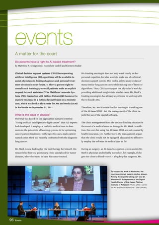 96 Events
Clinical decision support systems (CDSS) incorporating
artificial intelligence (AI) algorithms will be available to
assist physicians in finding diagnoses and personal treat-
ment decision in near future. Is there a patient right to
consult such learning systems if patients make an explicit
request for such assistance? The Plattform Lernende Sys-
teme (PLS) teamed up with Leibniz Universität Hannover to
explore this issue in a fictious lawsuit based on a realistic
case, which was held at the Center for Art and Media (ZKM)
in Karlsruhe on September 22, 2021.
What is the issue in dispute?
The trial was based on the application scenario entitled
“Using artificial intelligence to fight cancer” that PLS experts
had developed. It employs a realistic medical case to dem-
onstrate the potentials of learning systems in for optimizing
cancer patient treatment. In the specific case a male patient
named Anton Merk was recently confronted with the diagnosis
lung cancer.
Mr. Merk is now looking for the best therapy for himself. His
research led him to a pulmonary clinic specialized for tumor
diseases, where he wants to have his tumor treated.
His treating oncologist does not only want to rely on her
personal expertise, but also wants to make use of a clinical
decision support system. This tool is able to analyze data of
many similar lung cancer cases while making use of latest AI
algorithms. Thus, CDSS can support the physician’s work by
providing additional insights into similar cases. Mr. Merk’s
treating oncologists has already experience in working with
the AI-based CDSS.
Therefore, Mr. Merk insists that his oncologist is making use
of the AI-based CDSS , but the management of the clinic re-
jects the use of the special software.
The clinic management fears the unclear liability situation in
the event of a medical error or damage to Mr. Merk. In addi-
tion, the costs for using the AI-based CDSS are not covered by
health insurance, yet. Furthermore, the managament argues
that the clinic would not be equipped adequately to effective-
ly employ the software in medical care so far.
During an surgery, an AI-based navigation system assists Mr.
Merk’s physician and reliably warns her, for example, if she
gets too close to blood vessels – a big help for surgeons. Mr.
events
events
A matter for the court
Do patients have a right to AI-based treatment?
by Matthieu-P. Schapranow, Hannelore Loskill and Klemens Budde
To support its work in Karlsruhe, the
court questioned experts via live stream.
Among the experts taking part was Dr.
Matthieu-P. Schapranow of the Digital
Health Center of the Hasso Plattner
Institute in Potsdam (Photo: ZKM | Center
for Art and Media Karlsruhe / Elias Siebert).
 