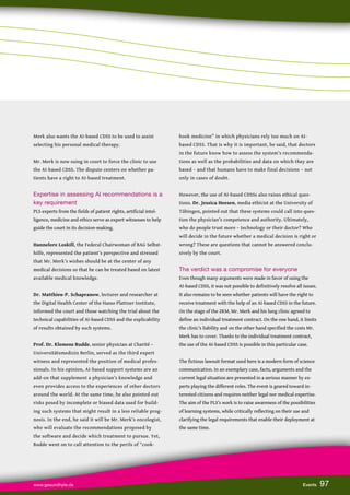 www.gesundhyte.de Events 97
97
Merk also wants the AI-based CDSS to be used to assist
selecting his personal medical therapy.
Mr. Merk is now suing in court to force the clinic to use
the AI-based CDSS. The dispute centers on whether pa-
tients have a right to AI-based treatment.
Expertise in assessing AI recommendations is a
key requirement
PLS experts from the fields of patient rights, artificial intel-
ligence, medicine and ethics serve as expert witnesses to help
guide the court in its decision-making.
Hannelore Loskill, the Federal Chairwoman of BAG Selbst-
hilfe, represented the patient’s perspective and stressed
that Mr. Merk’s wishes should be at the center of any
medical decisions so that he can be treated based on latest
available medical knowledge.
Dr. Matthieu-P. Schapranow, lecturer and researcher at
the Digital Health Center of the Hasso Plattner Institute,
informed the court and those watching the trial about the
technical capabilities of AI-based CDSS and the explicability
of results obtained by such systems.
Prof. Dr. Klemens Budde, senior physician at Charité –
Universitätsmedizin Berlin, served as the third expert
witness and represented the position of medical profes-
sionals. In his opinion, AI-based support systems are an
add-on that supplement a physician’s knowledge and
even provides access to the experiences of other doctors
around the world. At the same time, he also pointed out
risks posed by incomplete or biased data used for build-
ing such systems that might result in a less reliable prog-
nosis. In the end, he said it will be Mr. Merk’s oncologist,
who will evaluate the recommendations proposed by
the software and decide which treatment to pursue. Yet,
Budde went on to call attention to the perils of “cook-
book medicine” in which physicians rely too much on AI-
based CDSS. That is why it is important, he said, that doctors
in the future know how to assess the system’s recommenda-
tions as well as the probabilities and data on which they are
based – and that humans have to make final decisions – not
only in cases of doubt.
However, the use of AI-based CDSSs also raises ethical ques-
tions. Dr. Jessica Heesen, media ethicist at the University of
Tübingen, pointed out that these systems could call into ques-
tion the physician’s competence and authority. Ultimately,
who do people trust more – technology or their doctor? Who
will decide in the future whether a medical decision is right or
wrong? These are questions that cannot be answered conclu-
sively by the court.
The verdict was a compromise for everyone
Even though many arguments were made in favor of using the
AI-based CDSS, it was not possible to definitively resolve all issues.
It also remains to be seen whether patients will have the right to
receive treatment with the help of an AI-based CDSS in the future.
On the stage of the ZKM, Mr. Merk and his lung clinic agreed to
define an individual treatment contract. On the one hand, it limits
the clinic’s liability and on the other hand specified the costs Mr.
Merk has to cover. Thanks to the individual treatment contract,
the use of the AI-based CDSS is possible in this particular case.
The fictious lawsuit format used here is a modern form of science
communication. In an exemplary case, facts, arguments and the
current legal situation are presented in a serious manner by ex-
perts playing the different roles. The event is geared toward in-
terested citizens and requires neither legal nor medical expertise.
The aim of the PLS’s work is to raise awareness of the possibilities
of learning systems, while critically reflecting on their use and
clarifying the legal requirements that enable their deployment at
the same time.
 