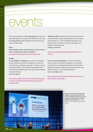 Interested citizens were invited to par-
ticipate in the evening event not only
on site in Karlsruhe but also via internet
livestream. Neither legal nor medical
expertise was assumed (Photo: ZKM |
Center for Art and Media Karlsruhe / Elias
Siebert).
98 Events
The trial was presided over by Dr. Jessica Heesen, who made sure
that ethical aspects were not given short shrift by the court. Prof.
Dr. Susanne Beck placed the possibilities of such a medical pro-
cedure in a legal context.
Links:
Further details on the event and the PLS’s work as well as a
video recording of the trial are available at:
www.plattform-lernende-systeme.de/streitsache.html
Kontakt:
Dr.-Ing. Matthieu-P. Schapranow is member of the Working
Group on Health Care, Medical Technology, Care of Plattform
Lernende Systeme, Working Group Leader “In-Memory Comput-
ing for Digital Health”, and Scientific Manager Digital Health
Innovations at HPI Digital Health Center, Hasso Plattner Institute,
University of Potsdam.
schapranow@hpi.de
https://hpi.de/digital-health-center/members/working-group-
in-memory-computing-for-digital-health/dr-ing-matthieu-p-
schapranow.html
Hannelore Loskill is Federal Chairwoman of the Federal Associ-
ation of Self-Help for People with Disabilities, Chronic Illnesses
and their Relatives e.V. (BAG Selbsthilfe) and member of the
Working Group on Health Care, Medical Technology, Care of
Plattform Lernende Systeme.
info@bag-selbsthilfe.de
https://www.bag-selbsthilfe.de/bag-selbsthilfe/ueber-uns/
vorstand
Prof. Dr. med. Klemens Budde is Co-Head of the Working
Group on Health Care, Medical Technology, Care of Plattform
Lernende Systeme and Deputy Medical Director of the Medical
Department, Division of Nephrology and Internal Intensive Care
Medicine at Charité – Universitätsmedizin Berlin.
klemens.budde@charite.de
https://nephrologie-intensivmedizin.charite.de/metas/person/
person/address_detail/budde-1
events
events
 