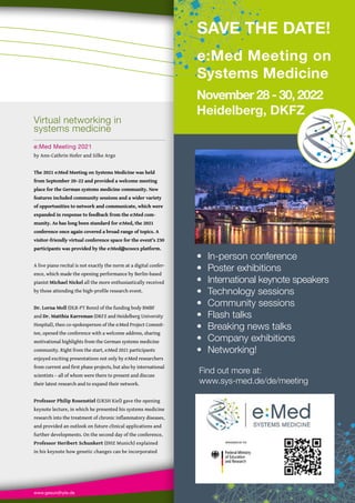 www.gesundhyte.de Events 99
99
• In-person conference
• Poster exhibitions
• International keynote speakers
• Technology sessions
• Community sessions
• Flash talks
• Breaking news talks
• Company exhibitions
• Networking!
Find out more at:
www.sys-med.de/de/meeting
November 28 - 30, 2022
Heidelberg, DKFZ
e:Med Meeting on
Systems Medicine
SAVE THE DATE!
Virtual networking in
systems medicine
e:Med Meeting 2021
by Ann-Cathrin Hofer and Silke Argo
The 2021 e:Med Meeting on Systems Medicine was held
from September 20–22 and provided a welcome meeting
place for the German systems medicine community. New
features included community sessions and a wider variety
of opportunities to network and communicate, which were
expanded in response to feedback from the e:Med com-
munity. As has long been standard for e:Med, the 2021
conference once again covered a broad range of topics. A
visitor-friendly virtual conference space for the event’s 230
participants was provided by the e:Med@scoocs platform.
A live piano recital is not exactly the norm at a digital confer-
ence, which made the opening performance by Berlin-based
pianist Michael Nickel all the more enthusiastically received
by those attending the high-profile research event.
Dr. Lorna Moll (DLR-PT Bonn) of the funding body BMBF
and Dr. Matthia Karreman (DKFZ and Heidelberg University
Hospital), then co-spokesperson of the e:Med Project Commit-
tee, opened the conference with a welcome address, sharing
motivational highlights from the German systems medicine
community. Right from the start, e:Med 2021 participants
enjoyed exciting presentations not only by e:Med researchers
from current and first phase projects, but also by international
scientists – all of whom were there to present and discuss
their latest research and to expand their network.
Professor Philip Rosenstiel (UKSH Kiel) gave the opening
keynote lecture, in which he presented his systems medicine
research into the treatment of chronic inflammatory diseases,
and provided an outlook on future clinical applications and
further developments. On the second day of the conference,
Professor Heribert Schunkert (DHZ Munich) explained
in his keynote how genetic changes can be incorporated
 