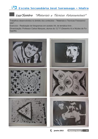 Luz/Sombra "Materiais e Técnicas Fotossensíveis"
Trabalhos desenvolvidos no âmbito dos conteúdos - "Materiais e Técnicas Fotossensí-
veis".
Exercício - Realização de fotogramas em acetato A4, de temática livre .
Dinamização: Professor Carlos Marques, alunos do 12.º F (Desenho A) e Núcleo de Fo-
tografia.




                                               janeiro 2013                      12
 