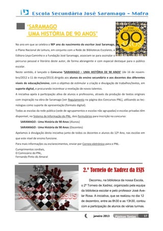 ‘SARAMAGO
            UMA HISTÓRIA DE 90 ANOS’
No ano em que se celebra o 90º ano do nascimento do escritor José Saramago,
o Plano Nacional de Leitura, em conjunto com a Rede de Bibliotecas Escolares, a
Editora Leya-Caminho e a Fundação José Saramago, associam-se para assinalar o
percurso pessoal e literário deste autor, de forma abrangente e com especial destaque para o público
escolar.
Neste sentido, é lançado o Concurso ‘SARAMAGO – UMA HISTÓRIA DE 90 ANOS’ (de 16 de novem-
bro/2012 a 11 de março/2013) dirigido aos alunos do ensino secundário e aos docentes dos diferentes
níveis de educação/ensino, com o objetivo de estimular a criação e divulgação de trabalhos/textos, em
suporte digital, e procurando incentivar a revelação de novos talentos.
A iniciativa apela à participação ativa de alunos e professores, através da produção de textos originais
com inspiração na obra de Saramago [ver Regulamento na página dos Concursos PNL], utilizando as tec-
nologias como suporte de apresentação (formato digital).
Todas as escolas da rede pública (sede de agrupamentos e escolas não agrupadas) e escolas privadas têm
disponível, no Sistema de Informação do PNL, dois formulários para inscrição no concurso:
    SARAMAGO - Uma História de 90 Anos (Alunos)
    SARAMAGO - Uma História de 90 Anos (Docentes)
Apelamos à divulgação desta iniciativa junto de todos os docentes e alunos do 12º Ano, nas escolas em
que este nível de ensino funcione.
Para mais informações ou esclarecimentos, enviar por Correio eletrónico para o PNL.
Cumprimentos cordiais,
O Comissário do PNL,
Fernando Pinto do Amaral



                                                       2.º Torneio de Xadrez da ESJS
                                                            Decorreu, na biblioteca da nossa Escola,
                                                     o 2º Torneio de Xadrez, organizado pela equipa
                                                     da biblioteca escolar e pelo professor José Ave-
                                                     lar Rosa. A iniciativa, que se realizou no dia 12
                                                     de dezembro, entre as 8h30 e as 13h30, contou
                                                     com a participação de alunos de várias turmas.


                                                               janeiro 2013                              17
 