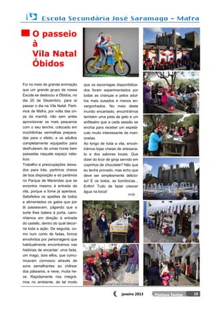 O passeio
      à
      Vila Natal
      Óbidos

Foi no meio de grande animação       que os escorregas disponibiliza-
que um grande grupo da nossa         dos foram experimentados por
Escola se deslocou a Óbidos, no      todas as crianças e pelos adul-
dia 20 de Dezembro, para aí          tos mais ousados e menos en-
passar o dia na Vila Natal. Parti-   vergonhados. No meio deste
mos de Mafra, por volta das on-      mundo encantado, encontrámos
ze da manhã, não sem antes           também uma pista de gelo e um
aprovisionar os mais pequenos        anfiteatro que a cada sessão se
com o seu lanche, colocado em        enchia para receber um espetá-
mochilinhas vermelhas prepara-       culo muito interessante de mari-
das para o efeito, e os adultos      onetas.
completamente equipados para         Ao longo de toda a vila, encon-
desfrutarem de umas horas bem        trámos lojas cheias de artesana-
passadas naquele espaço nata-        to e dos sabores locais. Que
lício.                               dizer do licor de ginja servido em
Trabalho e preocupações deixa-       copinhos de chocolate? Não que
dos para trás, partimos cheios       eu tenha provado, mas acho que
de boa disposição e só parámos       deve ser simplesmente delicio-
no Parque de Merendas que se         so! E os bolos, as bombocas...
encontra mesmo à entrada da          Enfim! Tudo de fazer crescer
vila, porque a fome já apertava.     água na boca!
Satisfeitos os apetites de todos
e alimentados os gatos que por
lá passeavam, julgando que a
sorte lhes batera à porta, cami-
nhámos em direção à entrada
do castelo, dentro do qual decor-
ria toda a ação. De seguida, co-
mo num conto de fadas, fomos
envolvidos por personagens que
habitualmente encontramos nas
histórias de encantar: uma fada,
um mago, dois elfos, que comu-
nicavam connosco através de
sons semelhantes ao chilrear
dos pássaros, e neve, muita ne-
ve. Rapidamente nos integrá-
mos no ambiente, de tal modo


                                                            janeiro 2013   18
 