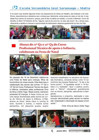 E foi assim que durante algumas horas nos esquecemos do stress do trabalho, das tristezas e da crise.
Rimos, descontraímos e deixámos sair a criança que, felizmente, ainda existe em cada um de nós. A rea-
lidade ficou dentro do autocarro, porque, para lá das muralhas do castelo, o mundo é diferente. Como diz
Dorothy no filme "O Feiticeiro de Oz, "algures, para lá do arco-íris, os céus são azuis". Ali, o tempo para,
oferecendo a adultos e crianças a oportunidade de desfrutarem despreocupadamente do dom da Vida.




            Alunas do 11º Q2 e 12º Q3 do Curso
            Profissional Técnico de apoio à Infância,
            colaboram na Festa de Natal




No passado dia 19 de Dezembro realizou-se              sketches trabalhados na disciplina de Expres-
uma Festa de Natal para crianças, filhos de            são Dramática, versando temas como “A Ca-
funcionários da nossa escola. Esta festa teve a        rochinha dos tempos Modernos”, “O dia a dia
colaboração das alunas das turmas 11º Q2 e             duma jovem”, “A igualdade social” e “A fan-
12º Q3 do Curso Profissional Técnico de Apoio          tasia e a realidade”. Quer o público jovem,
à Infância, orientados pelas professoras Ema           quer o “Sénior” interagiram grandemente
da Silva e Sofia Tiago. Neste evento, estiveram        com os alunos, dançando, aplaudindo e dialo-
presentes 52 crianças. A Festa iniciou-se com          gando.
uma dança dramatizada pelos alunos do cur-             Agradecemos o empenho, dedicação e cola-
so de Técnico de Apoio à Infância, 11ºQ2,              boração demonstrado pelas alunas na realiza-
alusiva ao tema: Santa Claus is coming to              ção, preparação e decoração do espaço envol-
town. Durante o evento, a mesma turma                  vente."
apresentou, em pequenos grupos, quatro                              Profs. Ema da Silva e Sofia Tiago




                                                                janeiro 2013                              19
 