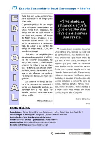 Tudo tem um tempo determinado
             para acontecer e há tempo para
             fazer tudo.
             O primeiro período foi um tempo
             para recuperar recordações de
             umas férias bem passadas, foi
             tempo de dar as boas vindas a
             um novo ano escolar, foi tempo
             de fazer novas amizades e de
             aprender coisas novas. Foi um
             tempo de encontros e desencon-
             tros, de achar e de perder, foi
             tempo de dizer adeus...TUDO no           "A função de um professor é ensinar
             seu devido tempo!                     uma ciência, arte, técnica ou outro tipo
                  Foi tempo de despertar para      de conhecimento, mas felizmente tive-
             as novidades escolares e foi tem-     mos professores que foram mais do
             po de enterrar discussões, foi        que isso. A Profª Maria José Madaíl foi
             tempo de plantar conhecimentos
                                                   alguém que para além de transmitir
             e tempo de colher o que se plan-
                                                   esse conhecimento transmitiu experi-
             tou. Foi tempo para chorar e tem-
                                                   ência, preocupação, alegria, amor, de-
             po de rir, tempo de espalhar sorri-
             sos e de abraçar os amigos.           dicação, brio e amizade. Fomos rece-
             Foi tempo de buscar, de falar e de    bidos em sua casa, partilhámos preo-
             guardar.                              cupações e alegrias, angústias por não
                 Mas também foi tempo de cho-      termos estudado o suficiente para os
             rar e de permanecer calado e foi      testes, fizemos barulho, fomos rebel-
             tempo de despedida sentida, de        des, demos trabalho... fomos felizes e
             aprender que a vida deve ser          a Profª Maria José Madaíl em muito
             amada, sentida, para valer a pe-      contribuiu para isso. Obrigado!
             na ser vivida.
                                                                          António Côrte-Real
                              Margarida Cachão


FICHA TÉCNICA
Propriedade: Escola Secundária José Saramago – Mafra; Sede: Sala 6 do Pavilhão E
Coordenação / Montagem: Margarida Cachão e António Antunes
Reprodução: Clara Tomás, Conceição Jesus
Colaboradores: alunos - professores—funcionários
Versão online: http://jornalpaginastantas.no.sapo.pt
Correio eletrónico: paginastantas@sapo.pt




                                                   janeiro 2013                           2
 