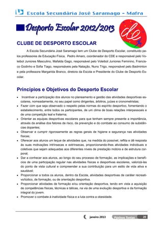 Desporto Escolar 2012/2013
CLUBE DE DESPORTO ESCOLAR
         A Escola Secundária José Saramago tem um Clube de Desporto Escolar, constituído pe-
los professores de Educação Física, Pedro Amaro, coordenador do CDE e responsável pelo Vo-
leibol Juniores Masculino, Mafalda Gago, responsável pelo Voleibol Juniores Feminino, Francis-
co Godinho e Sofia Tiago, responsáveis pela Natação, Nuno Trigo, responsável pelo Badminton
e pela professora Margarida Branco, diretora da Escola e Presidente do Clube de Desporto Es-
colar.



Princípios e Objetivos do Desporto Escolar
    Incentivar a participação dos alunos no planeamento e gestão das atividades desportivas es-
    colares, nomeadamente, no seu papel como dirigentes, árbitros, juízes e cronometristas;
   Fazer com que seja observado o respeito pelas normas do espírito desportivo, fomentando o
    estabelecimento, entre todos os participantes, de um clima de boas relações interpessoais e
    de uma competição leal e fraterna;
   Orientar as equipas desportivas escolares para que tenham sempre presente a importância,
    através da análise dos fatores de risco, da prevenção e do combate ao consumo de substân-
    cias dopantes;
   Observar e cumprir rigorosamente as regras gerais de higiene e segurança nas atividades
    físicas;
   Oferecer aos alunos um leque de atividades que, na medida do possível, reflita e dê resposta
    às suas motivações intrínsecas e extrínsecas, proporcionando-lhes atividades individuais e
    coletivas que sejam adequadas aos diferentes níveis de prestação motora e de estrutura cor-
    poral;
   Dar a conhecer aos alunos, ao longo do seu processo de formação, as implicações e benefí-
    cios de uma participação regular nas atividades físicas e desportivas escolares, valorizá-las
    do ponto de vista cultural e compreender a sua contribuição para um estilo de vida ativa e
    saudável;
   Proporcionar a todos os alunos, dentro da Escola, atividades desportivas de caráter recreati-
    vo/lúdico, de formação, ou de orientação desportiva.
   Proporcionar atividades de formação e/ou orientação desportiva, tendo em vista a aquisição
    de competências físicas, técnicas e táticas, na via de uma evolução desportiva e da formação
    integral do jovem.
   Promover o combate à inatividade física e a luta contra a obesidade.




                                                      janeiro 2013                            20
 