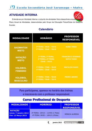 ATIVIDADE INTERNA
   Entende-se por Atividade Interna o conjunto de atividades físico-desportivas enquadradas no
Plano Anual de Atividades, desenvolvidas pelo Grupo de Educação Física/Clube do Desporto
Escolar.

                                     Calendário

                                                                       PROFESSOR
    MODALIDADE                         HORÁRIO
                                                                      RESPONSÁVEL


                                  3ª FEIRA: 14h25 – 15h10                NUNO TRIGO
      BADMINTON
                                  5º FEIRA: 13h40 – 15h10
        MISTO

                                    2ª FEIRA, 3ª FEIRA,               FRANCISCO GODINHO
           NATAÇÃO
                                    4ª FEIRA e 5ª FEIRA                  SOFIA TIAGO
            MISTO                      13h40 – 15h10


                                  3ª FEIRA: 17h00 – 18h30               MAFALDA GAGO
       VOLEIBOL
                                  4ª FEIRA: 13h40 – 15h10
       FEMININO

                                  3ª FEIRA: 17h00 – 18h30               PEDRO AMARO
       VOLEIBOL
                                  4ª FEIRA: 13h40 – 15h10
      MASCULINO



             Para participares, aparece no horário dos treinos
                e inscreve-te com o professor responsável.

                Curso Profissional de Desporto
  MODALIDADE                          HORÁRIO                          PROFESSOR
                                                                      RESPONSÁVEL
 NATAÇÃO
Início: 7 Janeiro 2013      2ª FEIRA: 10H15 – 11H45 (1 Pista)
                                                                        MÓNICA ALMEIDA
Fim: 13 Março 2013           4ª FEIRA: 8H30 – 10H15 (1Pista)



                                                       janeiro 2013                         21
 