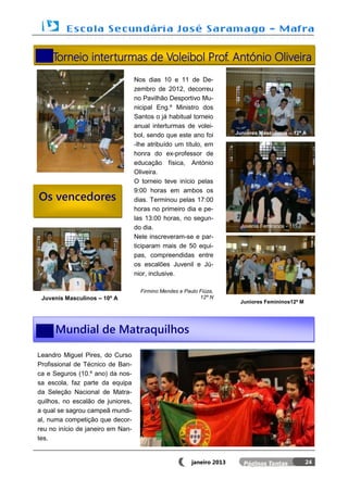 Torneio interturmas de Voleibol Prof. António Oliveira
                                   Nos dias 10 e 11 de De-
                                   zembro de 2012, decorreu
                                   no Pavilhão Desportivo Mu-
                                   nicipal Eng.º Ministro dos
                                   Santos o já habitual torneio
                                   anual interturmas de volei-
                                   bol, sendo que este ano foi          Juniores Masculinos – 12º A

                                   -lhe atribuído um título, em
                                   honra do ex-professor de
                                   educação física, António
                                   Oliveira.
                                   O torneio teve início pelas
                                   9:00 horas em ambos os
Os vencedores                      dias. Terminou pelas 17:00
                                   horas no primeiro dia e pe-
                                   las 13:00 horas, no segun-
                                   do dia.                                Juvenis Femininos - 11º J

                                   Nele inscreveram-se e par-
                                   ticiparam mais de 50 equi-
                                   pas, compreendidas entre
                                   os escalões Juvenil e Jú-
                                   nior, inclusive.

                                     Firmino Mendes e Paulo Fiúza,
 Juvenis Masculinos – 10º A                                 12º N
                                                                         Juniores Femininos12º M




      Mundial de Matraquilhos

Leandro Miguel Pires, do Curso
Profissional de Técnico de Ban-
ca e Seguros (10.º ano) da nos-
sa escola, faz parte da equipa
da Seleção Nacional de Matra-
quilhos, no escalão de juniores,
a qual se sagrou campeã mundi-
al, numa competição que decor-
reu no início de janeiro em Nan-
tes.


                                                         janeiro 2013                                 24
 