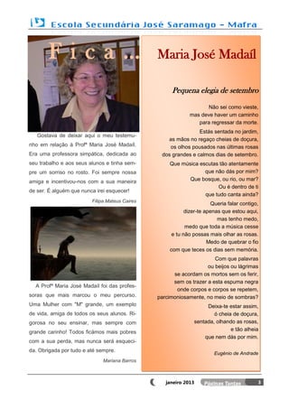 Fica…                                    Maria José Madaíl

                                                     Pequena elegia de setembro
                                                                    Não sei como vieste,
                                                             mas deve haver um caminho
                                                                para regressar da morte.
                                                                Estás sentada no jardim,
   Gostava de deixar aqui o meu testemu-
                                                   as mãos no regaço cheias de doçura,
nho em relação à Profª Maria José Madaíl.           os olhos pousados nas últimas rosas
Era uma professora simpática, dedicada ao        dos grandes e calmos dias de setembro.
seu trabalho e aos seus alunos e tinha sem-          Que música escutas tão atentamente
pre um sorriso no rosto. Foi sempre nossa                         que não dás por mim?
amiga e incentivou-nos com a sua maneira                    Que bosque, ou rio, ou mar?
                                                                       Ou é dentro de ti
de ser. É alguém que nunca irei esquecer!
                                                                  que tudo canta ainda?
                         Filipa Mateus Caires
                                                                       Queria falar contigo,
                                                            dizer-te apenas que estou aqui,
                                                                          mas tenho medo,
                                                            medo que toda a música cesse
                                                      e tu não possas mais olhar as rosas.
                                                                      Medo de quebrar o fio
                                                     com que teces os dias sem memória.
                                                                       Com que palavras
                                                                    ou beijos ou lágrimas
                                                      se acordam os mortos sem os ferir,
                                                      sem os trazer a esta espuma negra
  A Profª Maria José Madaíl foi das profes-
                                                       onde corpos e corpos se repetem,
soras que mais marcou o meu percurso.           parcimoniosamente, no meio de sombras?
Uma Mulher com "M" grande, um exemplo                                  Deixa-te estar assim,
de vida, amiga de todos os seus alunos. Ri-                               ó cheia de doçura,
gorosa no seu ensinar, mas sempre com                             sentada, olhando as rosas,
grande carinho! Todos ficámos mais pobres                                        e tão alheia
                                                                      que nem dás por mim.
com a sua perda, mas nunca será esqueci-
da. Obrigada por tudo e até sempre.
                                                                          Eugénio de Andrade
                              Mariana Barros



                                                   janeiro 2013                             3
 