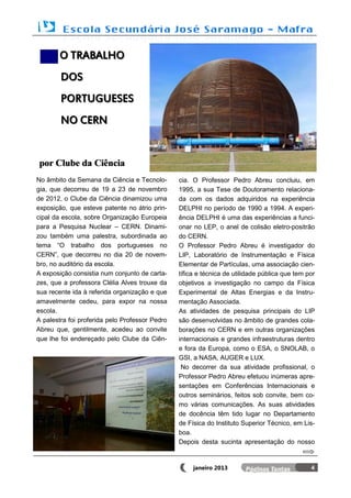 O TRABALHO
        DOS
        PORTUGUESES
        NO CERN


por Clube da Ciência
No âmbito da Semana da Ciência e Tecnolo-       cia. O Professor Pedro Abreu concluiu, em
gia, que decorreu de 19 a 23 de novembro        1995, a sua Tese de Doutoramento relaciona-
de 2012, o Clube da Ciência dinamizou uma       da com os dados adquiridos na experiência
exposição, que esteve patente no átrio prin-    DELPHI no período de 1990 a 1994. A experi-
cipal da escola, sobre Organização Europeia     ência DELPHI é uma das experiências a funci-
para a Pesquisa Nuclear – CERN. Dinami-         onar no LEP, o anel de colisão eletro-positrão
zou também uma palestra, subordinada ao         do CERN.
tema “O trabalho dos portugueses no             O Professor Pedro Abreu é investigador do
CERN”, que decorreu no dia 20 de novem-         LIP, Laboratório de Instrumentação e Física
bro, no auditório da escola.                    Elementar de Partículas, uma associação cien-
A exposição consistia num conjunto de carta-    tífica e técnica de utilidade pública que tem por
zes, que a professora Clélia Alves trouxe da    objetivos a investigação no campo da Física
sua recente ida à referida organização e que    Experimental de Altas Energias e da Instru-
amavelmente cedeu, para expor na nossa          mentação Associada.
escola.                                         As atividades de pesquisa principais do LIP
A palestra foi proferida pelo Professor Pedro   são desenvolvidas no âmbito de grandes cola-
Abreu que, gentilmente, acedeu ao convite       borações no CERN e em outras organizações
que lhe foi endereçado pelo Clube da Ciên-      internacionais e grandes infraestruturas dentro
                                                e fora da Europa, como o ESA, o SNOLAB, o
                                                GSI, a NASA, AUGER e LUX.
                                                 No decorrer da sua atividade profissional, o
                                                Professor Pedro Abreu efetuou inúmeras apre-
                                                sentações em Conferências Internacionais e
                                                outros seminários, feitos sob convite, bem co-
                                                mo várias comunicações. As suas atividades
                                                de docência têm tido lugar no Departamento
                                                de Física do Instituto Superior Técnico, em Lis-
                                                boa.
                                                Depois desta sucinta apresentação do nosso


                                                     janeiro 2013                              4
 