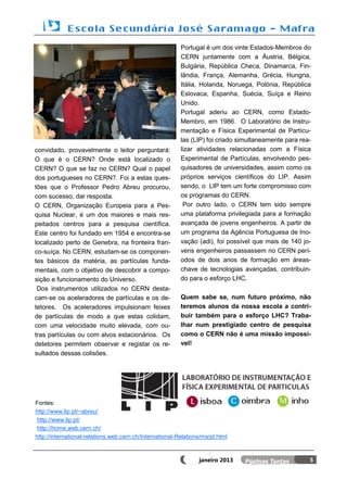 Portugal é um dos vinte Estados-Membros do
                                                          CERN juntamente com a Áustria, Bélgica,
                                                          Bulgária, República Checa, Dinamarca, Fin-
                                                          lândia, França, Alemanha, Grécia, Hungria,
                                                          Itália, Holanda, Noruega, Polónia, República
                                                          Eslovaca, Espanha, Suécia, Suíça e Reino
                                                          Unido.
                                                          Portugal aderiu ao CERN, como Estado-
                                                          Membro, em 1986. O Laboratório de Instru-
                                                          mentação e Física Experimental de Partícu-
                                                          las (LIP) foi criado simultaneamente para rea-
convidado, provavelmente o leitor perguntará:             lizar atividades relacionadas com a Física
O que é o CERN? Onde está localizado o                    Experimental de Partículas, envolvendo pes-
CERN? O que se faz no CERN? Qual o papel                  quisadores de universidades, assim como os
dos portugueses no CERN?. Foi a estas ques-               próprios serviços científicos do LIP. Assim
tões que o Professor Pedro Abreu procurou,                sendo, o LIP tem um forte compromisso com
com sucesso, dar resposta.                                os programas do CERN.
O CERN, Organização Europeia para a Pes-                   Por outro lado, o CERN tem sido sempre
quisa Nuclear, é um dos maiores e mais res-               uma plataforma privilegiada para a formação
peitados centros para a pesquisa científica.              avançada de jovens engenheiros. A partir de
Este centro foi fundado em 1954 e encontra-se             um programa da Agência Portuguesa de Ino-
localizado perto de Genebra, na fronteira fran-           vação (adi), foi possível que mais de 140 jo-
co-suíça. No CERN, estudam-se os componen-                vens engenheiros passassem no CERN perí-
tes básicos da matéria, as partículas funda-              odos de dois anos de formação em áreas-
mentais, com o objetivo de descobrir a compo-             chave de tecnologias avançadas, contribuin-
sição e funcionamento do Universo.                        do para o esforço LHC.
 Dos instrumentos utilizados no CERN desta-
cam-se os aceleradores de partículas e os de-             Quem sabe se, num futuro próximo, não
tetores. Os aceleradores impulsionam feixes               teremos alunos da nossa escola a contri-
de partículas de modo a que estas colidam,                buir também para o esforço LHC? Traba-
com uma velocidade muito elevada, com ou-                 lhar num prestigiado centro de pesquisa
tras partículas ou com alvos estacionários. Os            como o CERN não é uma missão impossí-
detetores permitem observar e registar os re-             vel!
sultados dessas colisões.




Fontes:
http://www.lip.pt/~abreu/
http://www.lip.pt/
http://home.web.cern.ch/
http://international-relations.web.cern.ch/International-Relations/ms/pt.html



                                                                 janeiro 2013                          5
 