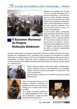 Realizou-se no passado dia 5 de maio
                                                       de 2012, na Escola Secundária com 3º
                                                       ciclo de Ferreira Dias, o V Encontro Na-
                                                       cional do Projeto Radiação Ambiente.
                                                       Este evento foi organizado pela escola
                                                       anfitriã e pelo Laboratório de Instrumen-
                                                       tação e Física Experimental de Partícu-
                                                       las (LIP) e estiveram presentes 17 es-
                                                       colas de vários pontos do país, num
                                                       total de 150 participantes.
                                                       A nossa escola esteve representada
                                                       pelas professoras Clélia Alves e Sandra
                                                       Valdrez e pelos alunos, Ana Beatriz
                                                       Carnaxide do 10ºF e Gabryel Paiva do
      V Encontro Nacional                              10º E, que foram mostrar, tal como to-

      do Projeto                                       dos os outros, num poster A0, os resul-
                                                       tados das várias experiências envolven-

      Radiação Ambiente                                do radiação, tendo ênfase a presença
                                                       de radão no ambiente, desenvolvidas
                                                       ao longo do ano letivo.

Durante a manhã, após a colocação do nosso poster, decorreu a sessão de abertura, com a par-
ticipação dos investigadores do LIP, professores João Carvalho da Universidade de Coimbra,
Pedro Abreu do Instituto Superior Técnico e Luís Peralta da Faculdade de Ciências de Lisboa e
Coordenador do Projeto. Intervieram, ainda a professora Ana Noronha do Ciência Viva, o
Dr. Marco Almeida Vice-Presidente da Câmara Municipal de Sintra e a diretora da escola anfitriã
Drª. Leonídia Cunha.

                              Após a sessão de abertura, cada escola expôs o trabalho desen-
                              volvido, explicando cada uma das experiências e os resultados
                              obtidos. Os alunos de cada escola votaram num poster do 3º ciclo
                              e num do secundário.
                              Antes de almoço, assistimos a um momento musical com a banda
                              Electric Divinity.


                      Após um prazenteiro almoço de carne
                      assada e castanhas, iniciaram-se as
                      atividades da tarde com uma videocon-
                      ferência com o cientista André Tinoco,
                      do CERN.
                      Já no ginásio da escola, assistimos a
                      um debate/teatralização "Prós e Con-
                      tras da Radiação", a cargo da Escola
                      Secundária de Vendas Novas.


                                                     janeiro 2013                             6
 