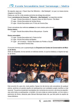 De seguida, jogou-se o “Quem Quer Ser Milionário – Alta Radiação”, no qual, os nossos alunos
chegaram à semifinal.
Passou-se, por fim, à tão ansiada cerimónia de entrega dos prémios:
Foram vencedores do Concurso " Milionário - Alta Radiação", as seguintes escolas:
    1º Lugar - Escola Secundária Dr. Augusto César da Silva Ferreira – Rio Maior
    2º Lugar - Escola Secundária de Vendas Novas
    3º Lugar - Escola Secundária com 3º Ciclo de Ferreira Dias

Foram vencedores dos melhores cartazes (os mais votados pelos alunos):
Ensino básico
    1º Lugar - Escola Secundária Afonso Albuquerque - Guarda

Ensino secundário
    1º Lugar - Escola Secundária de S. Pedro do Sul
    2º Lugar - Escola Secundária da Batalha
    3º Lugar - em ex-aequo - Escola Secundária da Portela e Escola
               Secundária Ferreira Dias.

O encontro terminou com a apresentação da Orquestra de Cordas do Conservatório de Músi-
ca de Sintra.
Antes da despedida, foi-nos servido um delicioso lanche, no qual se destacou a doçaria da regi-
ão de Sintra.




Este encontro foi, para nós, muito positivo. Apesar de não termos sido vencedores de qualquer
prémio, sentimos um grande orgulho em participarmos num verdadeiro projeto científico a nível
nacional. Trouxemos excelentes recordações dos momentos de convívio e da troca de experiên-
cias entre todos os participantes, e também, tal como todas as outras escolas, um livro sobre o
património de Sintra, oferecido pela Câmara Municipal desta vila, que fará parte do espólio da
nossa biblioteca.


                                                        janeiro 2013                          7
 