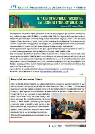 O Campeonato Nacional de Jogos Matemáticos (CNJM) é uma competição que se destina a alunos dos
ensinos básico e secundário. O CNJM é promovido desde 2004 pela Associação Ludus, Associação de
Professores de Matemática, Sociedade Portuguesa de Matemática e programa Ciência Viva e tem como
objetivo de fundo despertar e incentivar os alunos para a utilização da estratégia e da lógica, numa perspeti-
va lúdica. Anualmente, o campeonato é realizado por uma Comissão Organizadora, constituída por entida-
des relacionadas com o local escolhido para a realização da final nacional do Campeonato.
Foram apresentados 6 jogos a concurso, dos quais, apenas 3 são indicados para os alunos do ensino se-
cundário. A nossa escola irá inscrever-se apenas em dois deles: o RASTROS e o HEX.
Esta competição é disputada em duas fases: a fase de apuramento, a nível de escola, e a fase final. A fase
de apuramento decorrerá ao longo do segundo período, de acordo com uma calendarização oportunamente
afixada. Os alunos interessados em participar deverão informar-se junto do seu professor de matemática.
Nesta primeira fase, será selecionado o aluno que obtiver a melhor pontuação em cada um dos jogos (Hex e
Rastros) para disputar a fase final em representação da nossa escola. A final nacional decorrerá no dia 1 de
Março de 2013, na Arena d’Évora.
Apresentam-se, de seguida, as características principais destes jogos e as respetivas regras.
Para mais informações consulta a página: http://www.cnjm.com.pt/index.php/pt/



Sempre há momentos felizes!

Estava eu de volta de alguns papéis, nas antigas instalações do nosso jornal, quando me apercebi de que
havia um burburinho invulgar ali para os lados da cozinha e sala dos nossos funcionários. Como não podia
deixar de ser, decidi dar vazão à curiosidade (meramente “jornalística”), não sem antes tirar da mala o tele-
móvel para captar alguma coisa que estivesse a acontecer (coisas de “jornalista infiltrado”). Assim que en-
trei, apercebi-me de que o clima era de festa, e de festa a
dobrar. Qual a razão? Então não é que consegui apa-
nhar o aniversário das nossas funcionárias, a D. Lurdes
Dias e a D. Josefa Almeida? Aproveitei logo para registar
o momento, cantar os parabéns, bater palmas e, claro
está, comer o bolo que tão gentilmente me foi oferecido.
Aqui está a foto que tirei para assinalar o evento, revela-
dora da alegria e da boa camaradagem que se viveu.
O PáginasTantas deseja às duas aniversariantes as mai-
ores felicidades.



                                                              janeiro 2013                                  8
 
