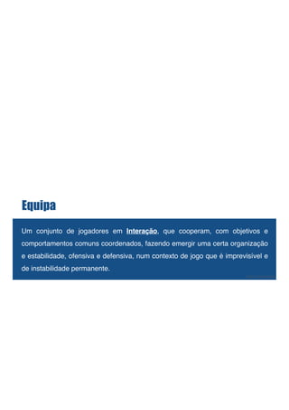 Equipa
!
Um conjunto de jogadores em Interação, que cooperam, com objetivos e
comportamentos comuns coordenados, fazendo emergir uma certa organização
e estabilidade, ofensiva e defensiva, num contexto de jogo que é imprevisível e
de instabilidade permanente.!
! José Guilherme
 