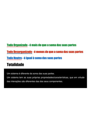 Totalidade
Um sistema é diferente da soma das suas partes. !
Um sistema tem as suas próprias propriedades/características, que em virtude
das interações são diferentes das dos seus componentes.!
Todo Organizado - é mais do que a soma das suas partes
Todo Desorganizado - é menos do que a soma das suas partes
Todo Neutro - é igual à soma das suas partes
 