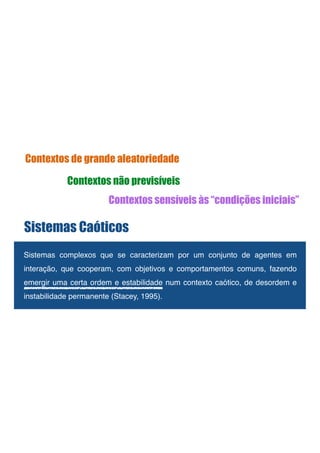 !
Sistemas complexos que se caracterizam por um conjunto de agentes em
interação, que cooperam, com objetivos e comportamentos comuns, fazendo
emergir uma certa ordem e estabilidade num contexto caótico, de desordem e
instabilidade permanente (Stacey, 1995).!
Sistemas Caóticos
Contextos de grande aleatoriedade
Contextos não previsíveis
Contextos sensíveis às “condições iniciais”
 