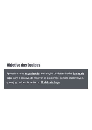 Objetivo das Equipas
Apresentar uma organização, em função de determinadas ideias de
jogo, com o objetivo de resolver os problemas, sempre imprevisíveis,
que o jogo evidencia - criar um Modelo de Jogo.
 