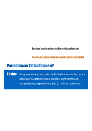 Periodização Tática! O que é?
Ensino Porque ensinar pressupõe contextualizar e orientar para a
aquisição de determinados saberes, conhecimentos,
competências, experiências, isto é, “indicar caminhos”. !
!
!
Só se consegue ensinar a quem quiser aprender…
Ensinar implica dar sentido ao Experienciar.
 