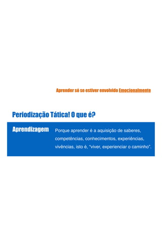 Periodização Tática! O que é?
Aprendizagem Porque aprender é a aquisição de saberes,
competências, conhecimentos, experiências,
vivências, isto é, “viver, experienciar o caminho”. !
!
!
Aprender só se estiver envolvido Emocionalmente
 