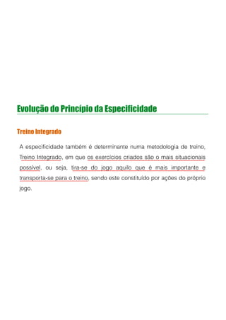 Evolução do Princípio da Especificidade
Treino Integrado
A especiﬁcidade também é determinante numa metodologia de treino,
Treino Integrado, em que os exercícios criados são o mais situacionais
possível, ou seja, tira-se do jogo aquilo que é mais importante e
transporta-se para o treino, sendo este constituído por ações do próprio
jogo.
!
!
 