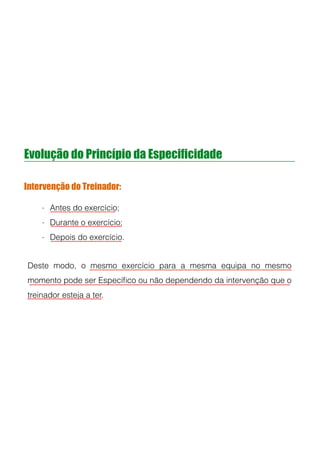 Evolução do Princípio da Especificidade
Intervenção do Treinador:
- Antes do exercício;
- Durante o exercício;
- Depois do exercício.
!
!
!
Deste modo, o mesmo exercício para a mesma equipa no mesmo
momento pode ser Especíﬁco ou não dependendo da intervenção que o
treinador esteja a ter.
 