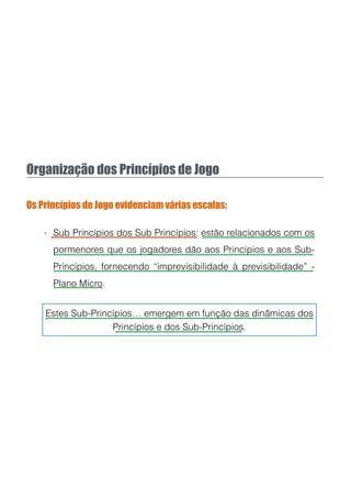 Organização dos Princípios de Jogo
Os Princípios de Jogo evidenciam várias escalas:
- Sub Princípios dos Sub Princípios: estão relacionados com os
pormenores que os jogadores dão aos Princípios e aos Sub-
Princípios, fornecendo “imprevisibilidade à previsibilidade” -
Plano Micro.
Estes Sub-Princípios… emergem em função das dinâmicas dos
Princípios e dos Sub-Princípios.
 