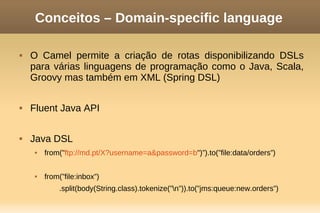 Conceitos – Domain-specific language
 O Camel permite a criação de rotas disponibilizando DSLs
para várias linguagens de programação como o Java, Scala,
Groovy mas também em XML (Spring DSL)
 Fluent Java API
 Java DSL
 from("ftp://md.pt/X?username=a&password=b")”).to(”file:data/orders”)
 from(”file:inbox”)
.split(body(String.class).tokenize(”n”)).to(”jms:queue:new.orders”)
 