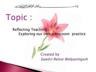 Reflecting Teaching :
   Exploring our own classroom practice




              Created by
              Sawitri Retno Widyaningsih
 