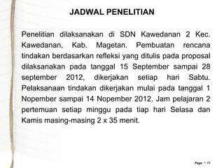 JADWAL PENELITIAN

Penelitian dilaksanakan di SDN Kawedanan 2 Kec.
Kawedanan, Kab. Magetan. Pembuatan rencana
tindakan berdasarkan refleksi yang ditulis pada proposal
dilaksanakan pada tanggal 15 September sampai 28
september 2012, dikerjakan setiap hari Sabtu.
Pelaksanaan tindakan dikerjakan mulai pada tanggal 1
Nopember sampai 14 Nopember 2012. Jam pelajaran 2
pertemuan setiap minggu pada tiap hari Selasa dan
Kamis masing-masing 2 x 35 menit.




                                                   Page  11
 