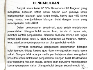 PENDAHULUAN
       Banyak siswa kelas IV SDN Kawedanan 02 Magetan yang
mengalami kesulitan ketika siswa disuruh oleh gurunya untuk
menjumlahkan bilangan bulat tanpa media, hanya ada 40% siswa
yang mampu menjumlahkan bilangan bulat dengan lancar yang
mencapai nilai diatas KKM.
        Dalam pembelajaran sehari-hari, guru sudah menjelaskan
penjumlahan bilangan bulat secara lisan, tertulis di papan tulis,
member contoh penjumlahan, memberi soal-soal latihan dan tugas
rumah bagi siswa kelas IV SDN Kawedanan 02 Magetan. Namun,
tetap saja kemampuan penjumlahan bilangan bulat rendah.
         Penyebab rendahnya penguasaan penjumlahan bilangan
bulat tersebut diduga karena guru tidak menggunakan media sama
sekali. Dengan tidak adanya media pembelajaran siswa mengalami
kesulitan untuk melakukan penjumlahan bilangan bulat. Berdasarkan
latar belakang masalah diatas, peneliti akan berupaya meningkatkan
kemampuan penjumlahan bilangan bulat dengan sebuah media lidi.
                                                             Page  3
 
