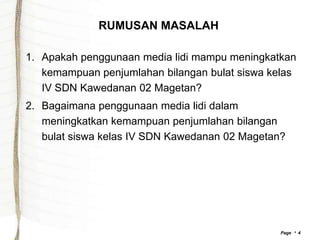 RUMUSAN MASALAH

1. Apakah penggunaan media lidi mampu meningkatkan
   kemampuan penjumlahan bilangan bulat siswa kelas
   IV SDN Kawedanan 02 Magetan?
2. Bagaimana penggunaan media lidi dalam
   meningkatkan kemampuan penjumlahan bilangan
   bulat siswa kelas IV SDN Kawedanan 02 Magetan?




                                                Page  4
 