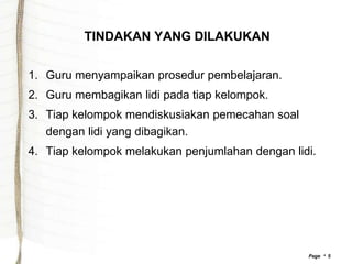 TINDAKAN YANG DILAKUKAN


1. Guru menyampaikan prosedur pembelajaran.
2. Guru membagikan lidi pada tiap kelompok.
3. Tiap kelompok mendiskusiakan pemecahan soal
   dengan lidi yang dibagikan.
4. Tiap kelompok melakukan penjumlahan dengan lidi.




                                                 Page  5
 