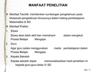 MANFAAT PENELITIAN

 Manfaat Teoritik: memberikan sumbangan pengetahuan pada
  khasanah pengetahuan khususnya dalam bidang pembelajaran
  Matematika di SD.
 Manfaat Praktis:
1. Siswa
   Siswa akan lebih aktif dan memahami        dalam mengikuti
   Proses Belajar      Mengajar.
2. Guru
   Agar guru selalu menggunakan       media pembelajaran dalam
   Proses Belajar     Mengajar.
3. Kepala Sekolah
   Kepala sekolah dapat      mensosialisasikan hasil penelitian ini
      kepada guru-guru kelas IV SD
                                                                Page  8
 