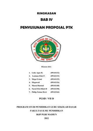 RINGKASAN

                      BAB IV

  PENYUSUNAN PROPOSAL PTK




                       Disusun oleh :


        1. Lody Agus H.            (09141132)
        2. Lusiana Elok P.         (09141133)
        3. Mega Eviani             (09141135)
        4. Megawati                (09141136)
        5. Murni Diastuti          (09141148)
        6. Nurul Fitri Binti H     (09141158)
        7. Philip Fatma Dewi       (09141164)


                    PGSD / VII D


PROGRAM STUDI PENDIDIKAN GURU SEKOLAH DASAR
         FAKULTAS ILMU PENDIDIKAN
                IKIP PGRI MADIUN
                            2012
 