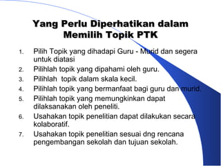 Yang Perlu Diperhatikan dalam
          Memilih Topik PTK
1.   Pilih Topik yang dihadapi Guru - Murid dan segera
     untuk diatasi
2.   Pilihlah topik yang dipahami oleh guru.
3.   Pilihlah topik dalam skala kecil.
4.   Pilihlah topik yang bermanfaat bagi guru dan murid.
5.   Pilihlah topik yang memungkinkan dapat
     dilaksanakan oleh peneliti.
6.   Usahakan topik penelitian dapat dilakukan secara
     kolaboratif.
7.   Usahakan topik penelitian sesuai dng rencana
     pengembangan sekolah dan tujuan sekolah.
 