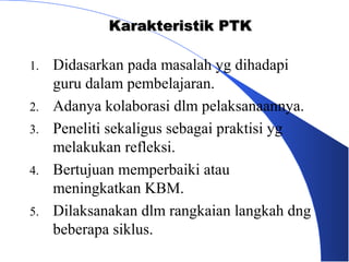 Karakteristik PTK

1.   Didasarkan pada masalah yg dihadapi
     guru dalam pembelajaran.
2.   Adanya kolaborasi dlm pelaksanaannya.
3.   Peneliti sekaligus sebagai praktisi yg
     melakukan refleksi.
4.   Bertujuan memperbaiki atau
     meningkatkan KBM.
5.   Dilaksanakan dlm rangkaian langkah dng
     beberapa siklus.
 
