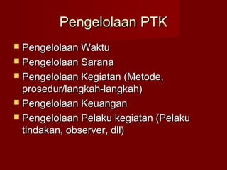 Pengelolaan PTK
 Pengelolaan Waktu
 Pengelolaan Sarana
 Pengelolaan Kegiatan (Metode,
  prosedur/langkah-langkah)
 Pengelolaan Keuangan
 Pengelolaan Pelaku kegiatan (Pelaku
  tindakan, observer, dll)
 