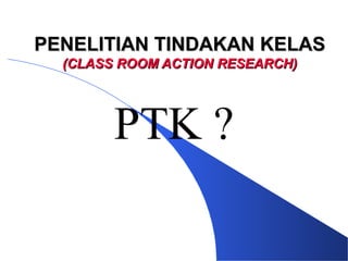PENELITIAN TINDAKAN KELAS
  (CLASS ROOM ACTION RESEARCH)




        PTK ?
 