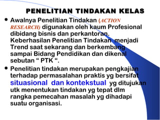 PENELITIAN TINDAKAN KELAS
 Awalnya Penelitian Tindakan (ACTION
  RESEARCH) digunakan oleh kaum Profesional
  dibidang bisnis dan perkantoran.
  Keberhasilan Penelitian Tindakan menjadi
  Trend saat sekarang dan berkembang
  sampai Bidang Pendidikan dan dikenal
  sebutan “ PTK “.
 Penelitian tindakan merupakan pengkajian
  terhadap permasalahan praktis yg bersifat
  situasional dan kontekstual yg ditujukan
  utk menentukan tindakan yg tepat dlm
  rangka pemecahan masalah yg dihadapi
  suatu organisasi.
 