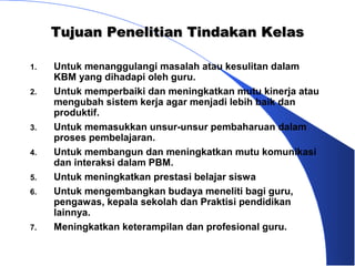 Tujuan Penelitian Tindakan Kelas

1.   Untuk menanggulangi masalah atau kesulitan dalam
     KBM yang dihadapi oleh guru.
2.   Untuk memperbaiki dan meningkatkan mutu kinerja atau
     mengubah sistem kerja agar menjadi lebih baik dan
     produktif.
3.   Untuk memasukkan unsur-unsur pembaharuan dalam
     proses pembelajaran.
4.   Untuk membangun dan meningkatkan mutu komunikasi
     dan interaksi dalam PBM.
5.   Untuk meningkatkan prestasi belajar siswa
6.   Untuk mengembangkan budaya meneliti bagi guru,
     pengawas, kepala sekolah dan Praktisi pendidikan
     lainnya.
7.   Meningkatkan keterampilan dan profesional guru.
 