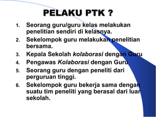 PELAKU PTK ?
1.   Seorang guru/guru kelas melakukan
     penelitian sendiri di kelasnya.
2.   Sekelompok guru melakukan penelitian
     bersama.
3.   Kepala Sekolah kolaborasi dengan Guru
4.   Pengawas Kolaborasi dengan Guru
5.   Seorang guru dengan peneliti dari
     perguruan tinggi.
6.   Sekelompok guru bekerja sama dengan
     suatu tim peneliti yang berasal dari luar
     sekolah.
 
