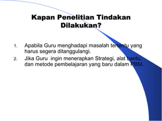 Kapan Penelitian Tindakan
              Dilakukan?

1.   Apabila Guru menghadapi masalah tertentu yang
     harus segera ditanggulangi.
2.   Jika Guru ingin menerapkan Strategi, alat bantu,
     dan metode pembelajaran yang baru dalam PBM.
 